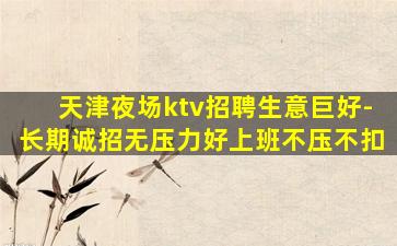 天津夜场ktv招聘生意巨好-长期诚招无压力好上班不压不扣